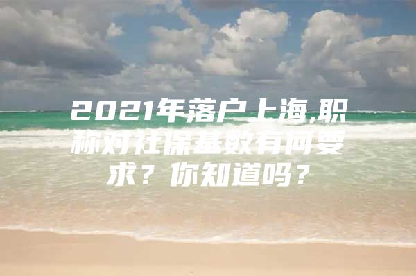 2021年落户上海,职称对社保基数有何要求？你知道吗？