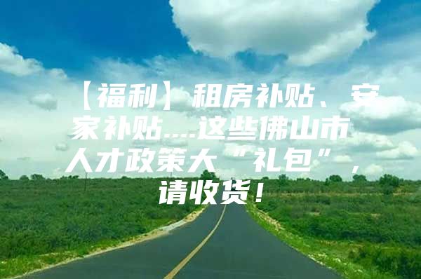 【福利】租房补贴、安家补贴....这些佛山市人才政策大“礼包”，请收货！