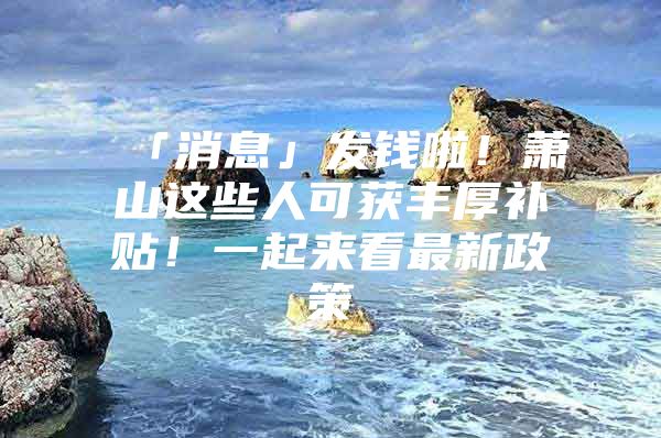 「消息」发钱啦！萧山这些人可获丰厚补贴！一起来看最新政策