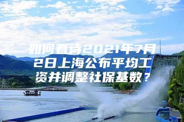 如何看待2021年7月2日上海公布平均工资并调整社保基数？