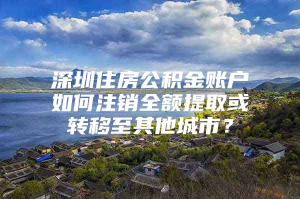 深圳住房公积金账户如何注销全额提取或转移至其他城市？