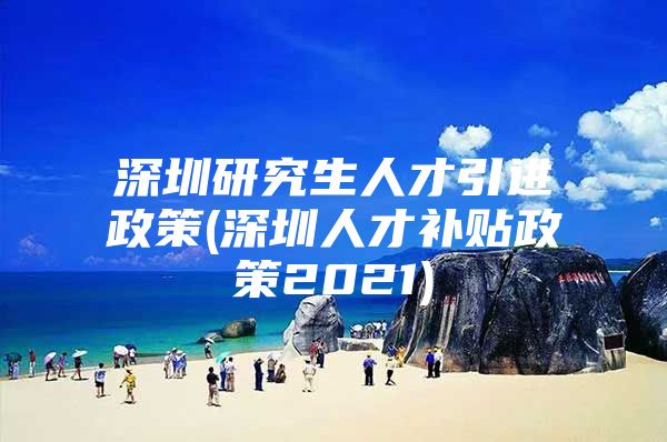 深圳研究生人才引进政策(深圳人才补贴政策2021)