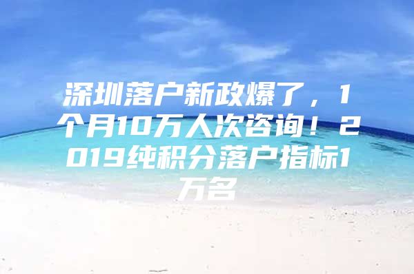 深圳落户新政爆了，1个月10万人次咨询！2019纯积分落户指标1万名