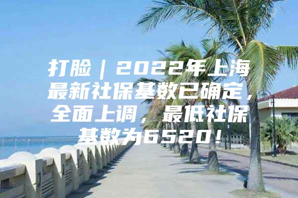 打脸｜2022年上海最新社保基数已确定，全面上调，最低社保基数为6520！