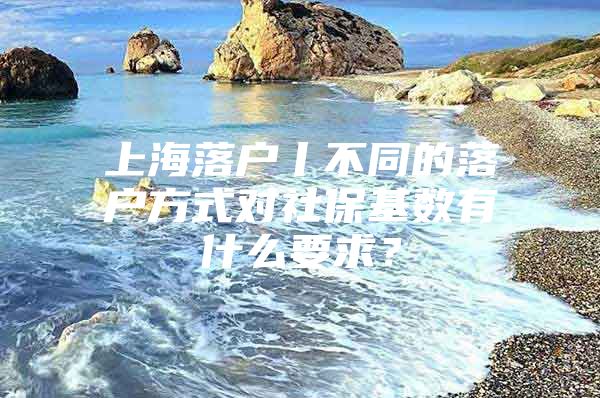 上海落户丨不同的落户方式对社保基数有什么要求？