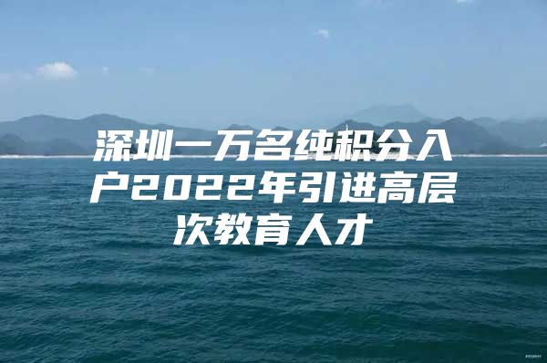 深圳一万名纯积分入户2022年引进高层次教育人才