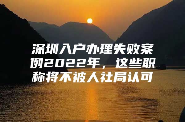 深圳入户办理失败案例2022年，这些职称将不被人社局认可