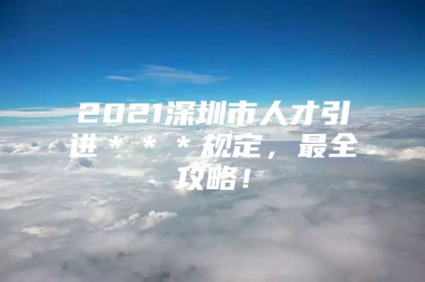 2021深圳市人才引进＊＊＊规定，最全攻略！