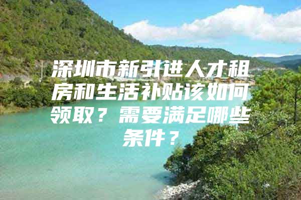 深圳市新引进人才租房和生活补贴该如何领取？需要满足哪些条件？