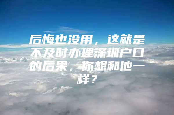 后悔也没用，这就是不及时办理深圳户口的后果，你想和他一样？