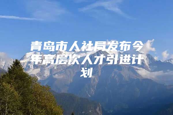 青岛市人社局发布今年高层次人才引进计划