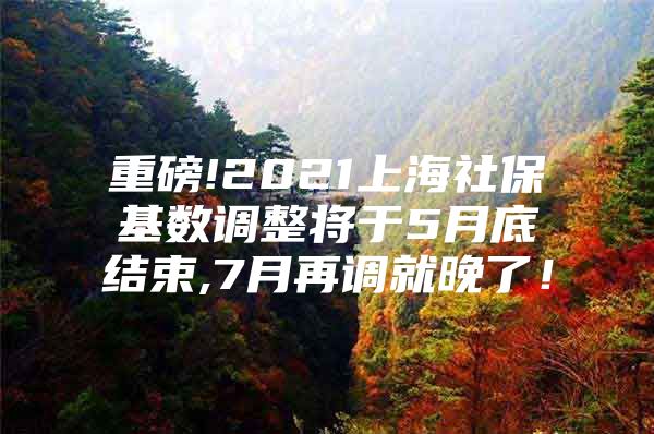 重磅!2021上海社保基数调整将于5月底结束,7月再调就晚了！