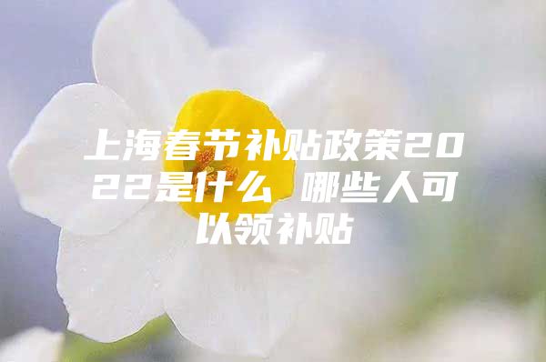 上海春节补贴政策2022是什么 哪些人可以领补贴