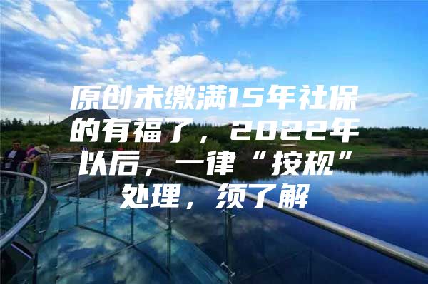 原创未缴满15年社保的有福了，2022年以后，一律“按规”处理，须了解