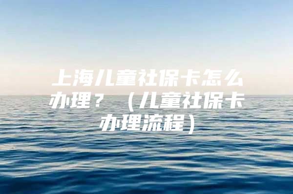 上海儿童社保卡怎么办理？（儿童社保卡办理流程）