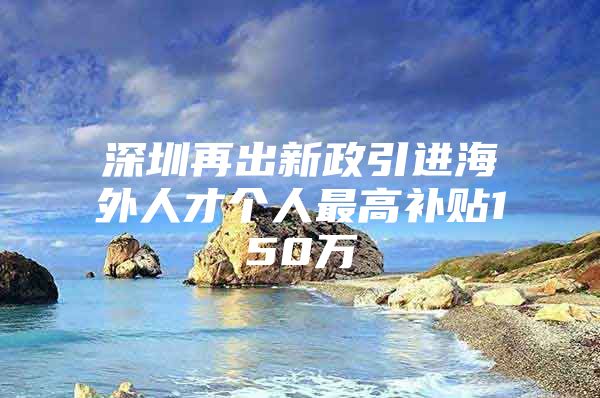 深圳再出新政引进海外人才个人最高补贴150万