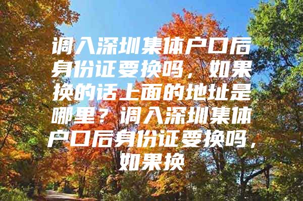 调入深圳集体户口后身份证要换吗，如果换的话上面的地址是哪里？调入深圳集体户口后身份证要换吗，如果换