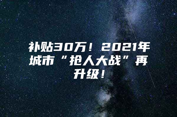 补贴30万！2021年城市“抢人大战”再升级！