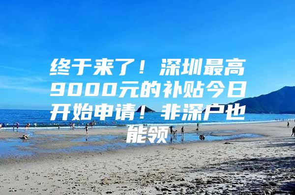 终于来了！深圳最高9000元的补贴今日开始申请！非深户也能领