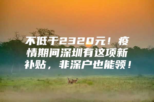 不低于2320元！疫情期间深圳有这项新补贴，非深户也能领！