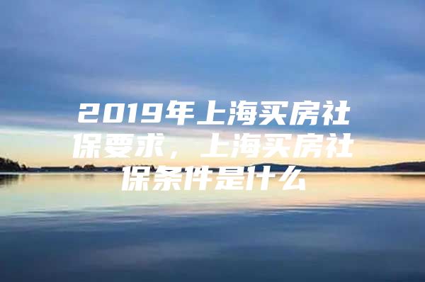 2019年上海买房社保要求，上海买房社保条件是什么