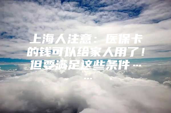 上海人注意：医保卡的钱可以给家人用了！但要满足这些条件……