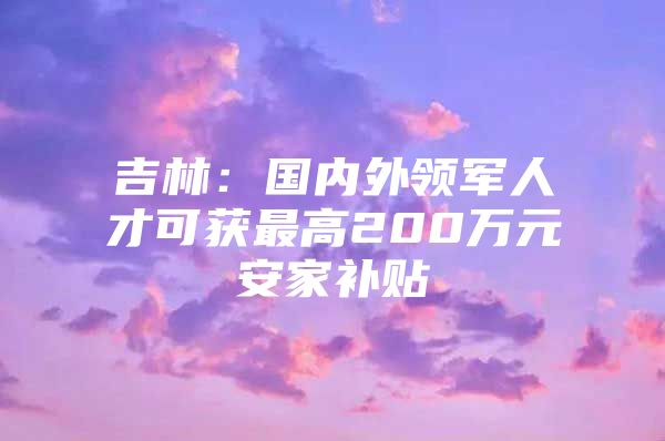 吉林：国内外领军人才可获最高200万元安家补贴