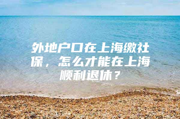 外地户口在上海缴社保，怎么才能在上海顺利退休？