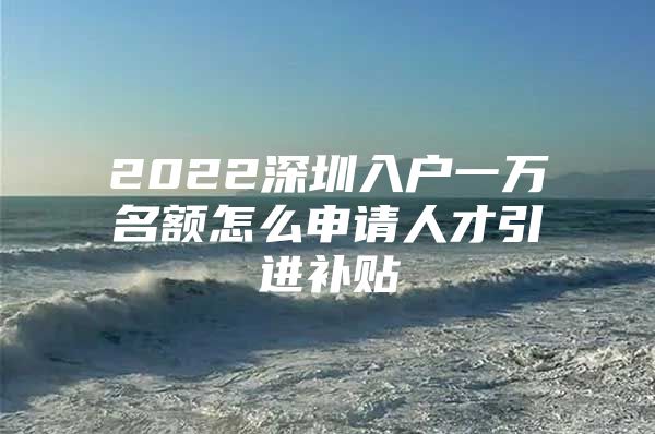 2022深圳入户一万名额怎么申请人才引进补贴