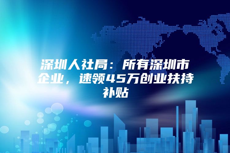 深圳人社局：所有深圳市企业，速领45万创业扶持补贴