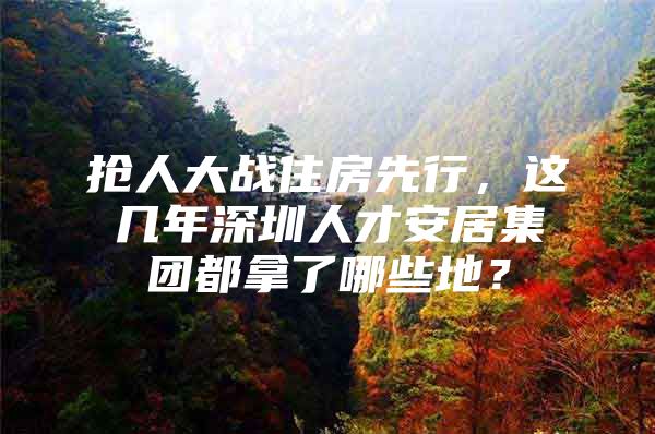 抢人大战住房先行，这几年深圳人才安居集团都拿了哪些地？