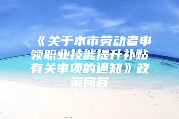 《关于本市劳动者申领职业技能提升补贴有关事项的通知》政策问答