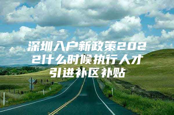 深圳入户新政策2022什么时候执行人才引进补区补贴