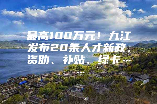 最高100万元！九江发布20条人才新政，资助、补贴、绿卡……