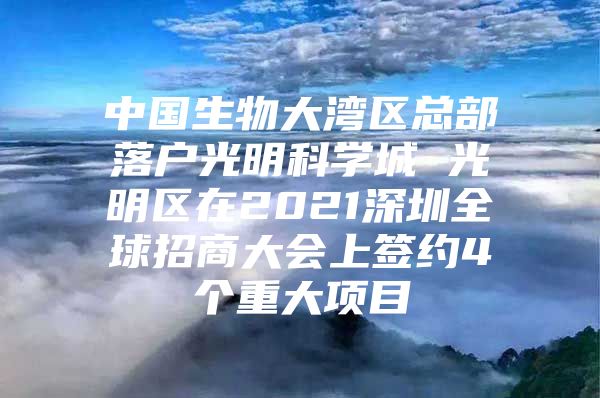 中国生物大湾区总部落户光明科学城 光明区在2021深圳全球招商大会上签约4个重大项目