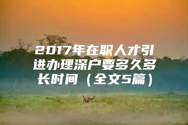 2017年在职人才引进办理深户要多久多长时间（全文5篇）