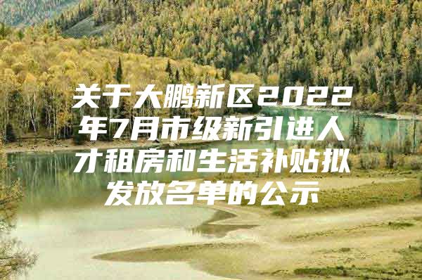 关于大鹏新区2022年7月市级新引进人才租房和生活补贴拟发放名单的公示