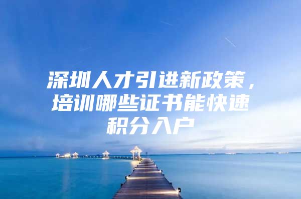 深圳人才引进新政策，培训哪些证书能快速积分入户