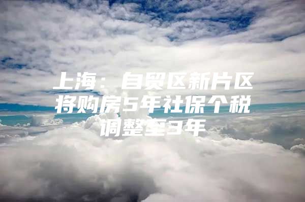 上海：自贸区新片区将购房5年社保个税调整至3年