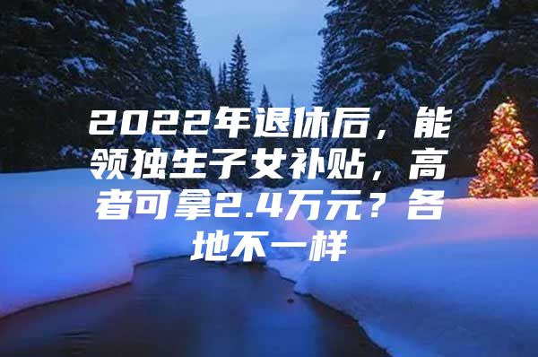 2022年退休后，能领独生子女补贴，高者可拿2.4万元？各地不一样