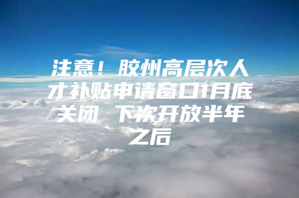 注意！胶州高层次人才补贴申请窗口1月底关闭 下次开放半年之后