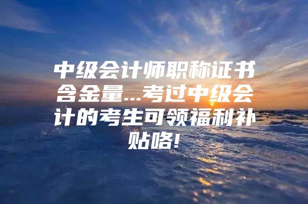 中级会计师职称证书含金量...考过中级会计的考生可领福利补贴咯!