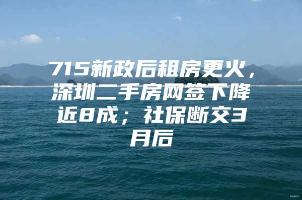 715新政后租房更火，深圳二手房网签下降近8成；社保断交3月后