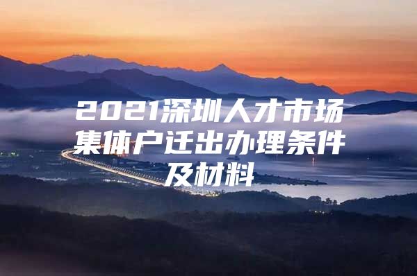 2021深圳人才市场集体户迁出办理条件及材料