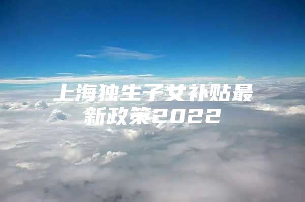 上海独生子女补贴最新政策2022