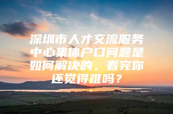 深圳市人才交流服务中心集体户口问题是如何解决的，看完你还觉得难吗？