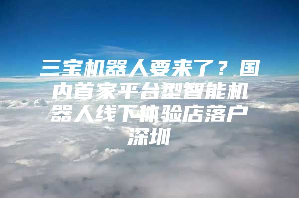 三宝机器人要来了？国内首家平台型智能机器人线下体验店落户深圳