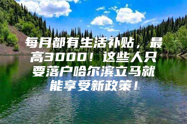 每月都有生活补贴，最高3000！这些人只要落户哈尔滨立马就能享受新政策！