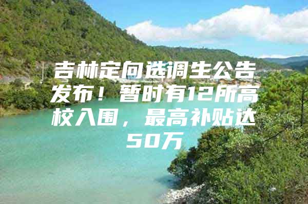 吉林定向选调生公告发布！暂时有12所高校入围，最高补贴达50万