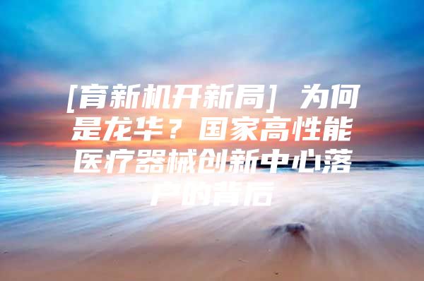 [育新机开新局] 为何是龙华？国家高性能医疗器械创新中心落户的背后